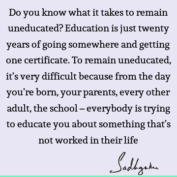 d getting one certificate. To remain uneducated, it’s very difficult because from the day you’re born, your parents, every other adult, the school – everybody is trying to educate you about something that’s not worked in their life : Education, Funny, Witty Quote