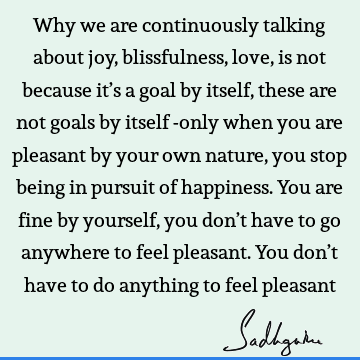  these are not goals by itself -only when you are pleasant by your own nature, you stop being in pursuit of happiness. You are fine by yourself, you don’t have to go anywhere to feel pleasant. You don’t have to do anything to feel pleasant : Happiness, Love, Nature, joy Quote