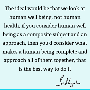 ing as a composite subject and an approach, then you'd consider what makes a human being complete and approach all of them together, that is the best way to do it : being human, health Quote