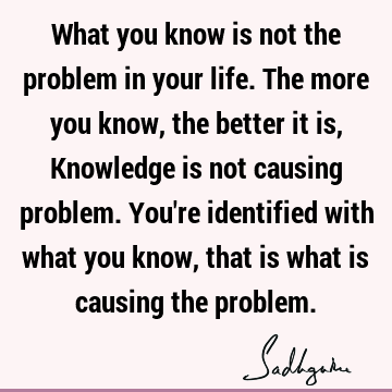  causing problem. You're identified with what you know, that is what is causing the problem. : Life, identity Quote