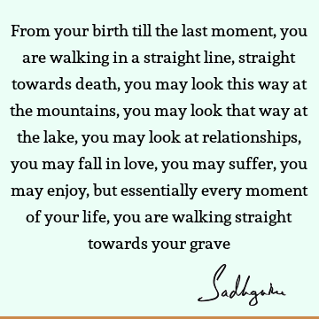 u may look this way at the mountains, you may look that way at the lake, you may look at relationships, you may fall in love, you may suffer, you may enjoy, but essentially every moment of your life, you are walking straight towards your grave : Death, Relationship Quote