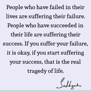 r life are suffering their success. If you suffer your failure, it is okay, if you start suffering your success, that is the real tragedy of life. : Life, Success, suffering, people Quote