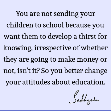 rrespective of whether they are going to make money or not, isn't it? So you better change your attitudes about education. : Education, children Quote
