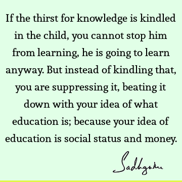 to learn anyway. But instead of kindling that, you are suppressing it, beating it down with your idea of what education is; because your idea of education is social status and money. : Education, children Quote