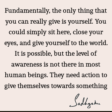 Fundamentally, the only thing that you can really give is yourself. You could simply sit here, close