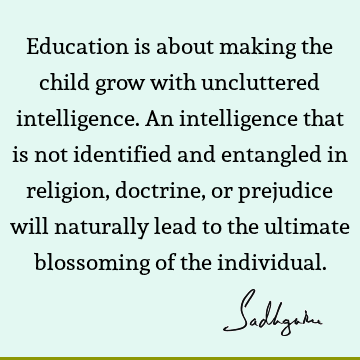 Education is about making the child grow with uncluttered intelligence. An intelligence that is not 