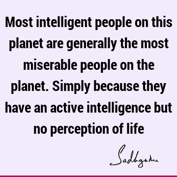 Most intelligent people on this planet are generally the most miserable people on the planet. Simply