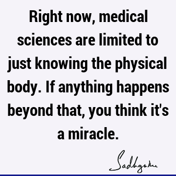 Right now, medical sciences are limited to just knowing the physical body. If anything happens beyon