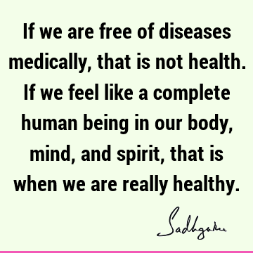 If we are free of diseases medically, that is not health. If we feel like a complete human being in 