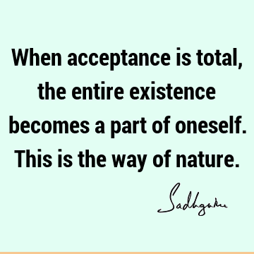 When acceptance is total, the entire existence becomes a part of oneself. This is the way of nature.