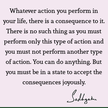Whatever action you perform in your life, there is a consequence to it. There is no such thing as yo