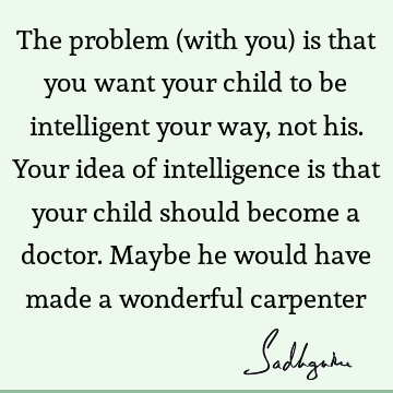 The problem (with you) is that you want your child to be intelligent your way, not his. Your idea of