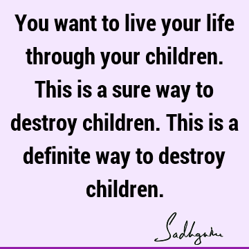 You want to live your life through your children. This is a sure way to destroy children. This is a 