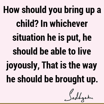 How should you bring up a child? In whichever situation he is put, he should be able to live joyousl