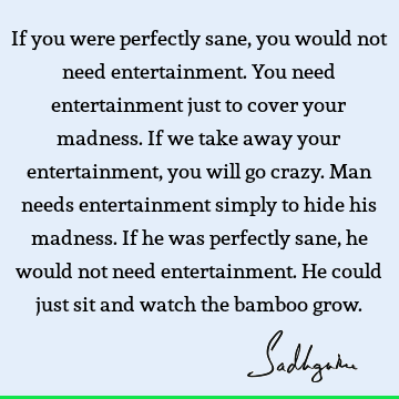 If you were perfectly sane, you would not need entertainment. You need entertainment just to cover y
