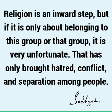 Religion is an inward step, but if it is only about belonging to this group or that group, it is ver