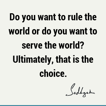 Do you want to rule the world or do you want to serve the world? Ultimately, that is the choice.