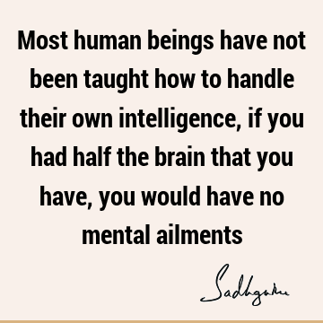 Most human beings have not been taught how to handle their own intelligence, if you had half the bra