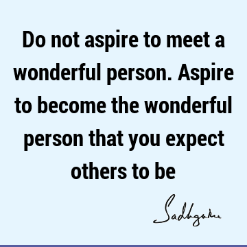 Do not aspire to meet a wonderful person. Aspire to become the wonderful person that you expect othe