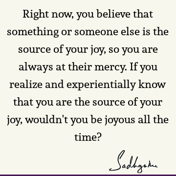 Right now, you believe that something or someone else is the source of your joy, so you are always a