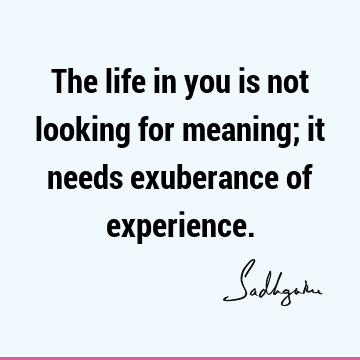 The life in you is not looking for meaning; it needs exuberance of experience.
