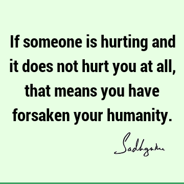 If someone is hurting and it does not hurt you at all, that means you have forsaken your humanity.