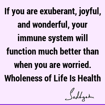 If you are exuberant, joyful, and wonderful, your immune system will function much better than when 