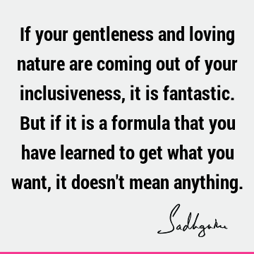 If your gentle and loving nature are coming out of your inclusiveness, it is fantastic. But if it is