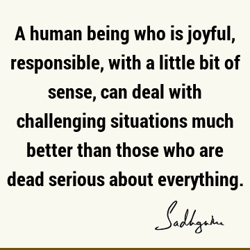 A human being who is joyful, responsible, with a little bit of sense, can deal with challenging situ