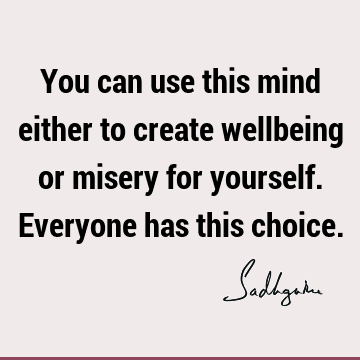 You can use this mind either to create wellbeing or misery for yourself. Everyone has this choice.