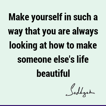 Make yourself in such a way that you are always looking at how to make someone else's life beautiful