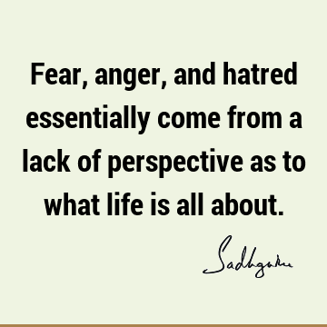 Fear, anger, and hatred essentially come from a lack of perspective as to what life is all about.