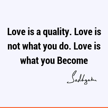 Love is a quality. Love is not what you do. Love is what you Become