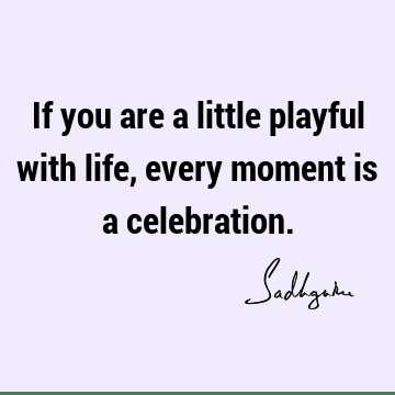 If you are a little playful with life, every moment is a celebration.