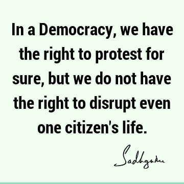 In a Democracy, we have the right to protest for sure, but we do not have the right to disrupt even 