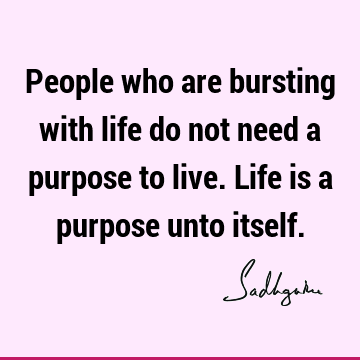 People who are bursting with life do not need a purpose to live. Life is a purpose unto itself.
