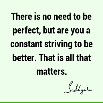 There is no need to be perfect, but are you a constant striving to be better. That is all that matte