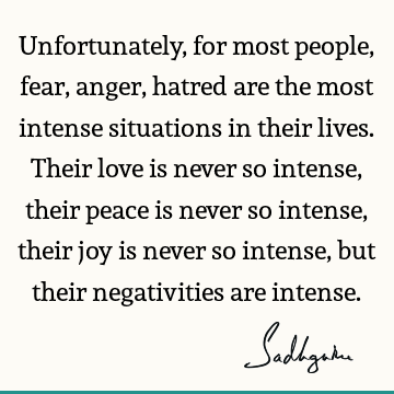 Unfortunately, for most people, fear, anger, hatred are the most intense situations in their lives. 