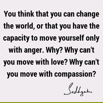 You think that you can change the world, or that you have the capacity to move yourself only with an