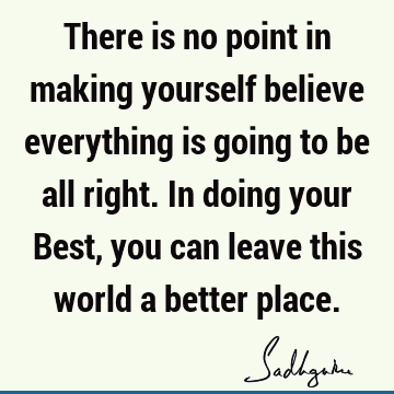 There is no point in making yourself believe everything is going to be all right. In doing your Best