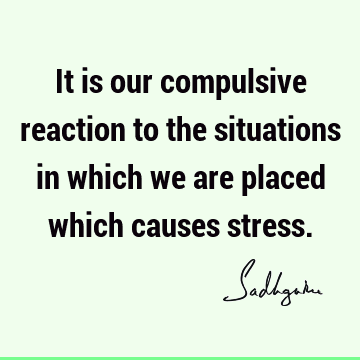 It is our compulsive reaction to the situations in which we are placed which causes stress.