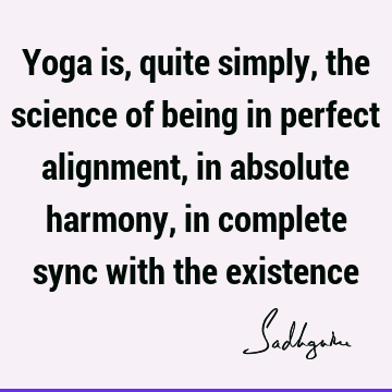 Yoga is, quite simply, the science of being in perfect alignment, in absolute harmony, in complete s