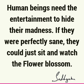 Human beings need the entertainment to hide their madness. If they were perfectly sane, they could j