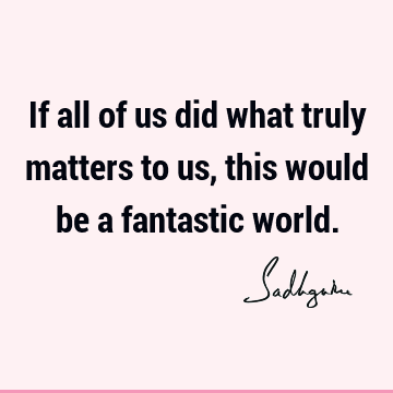 If all of us did what truly matters to us, this would be a fantastic world.