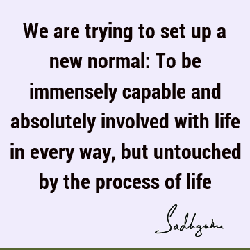 We are trying to set up a new normal: To be immensely capable and absolutely involved with life in e