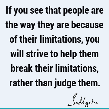 If you see that people are the way they are because of their limitations, you will strive to help th