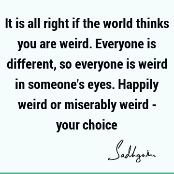 It is all right if the world thinks you are weird. Everyone is different, so everyone is weird in so