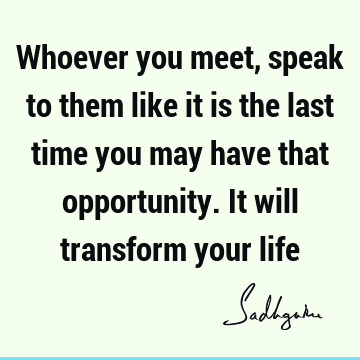Whoever you meet, speak to them like it is the last time you may have that opportunity. It will tran