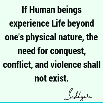 If Human beings experience Life beyond one's physical nature, the need for conquest, conflict, and v
