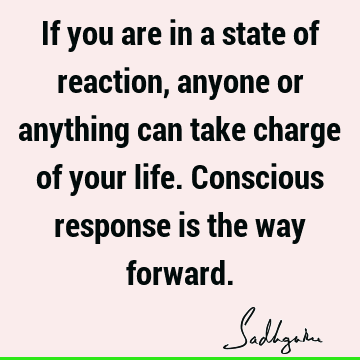 If you are in a state of reaction, anyone or anything can take charge of your life. Conscious respon